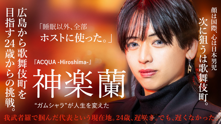【ACQUA -Hiroshima-】神楽 蘭 ガムシャラを貫き、広島から歌舞伎町を目指す24歳からの挑戦。